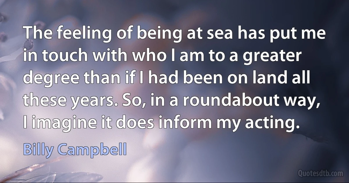 The feeling of being at sea has put me in touch with who I am to a greater degree than if I had been on land all these years. So, in a roundabout way, I imagine it does inform my acting. (Billy Campbell)