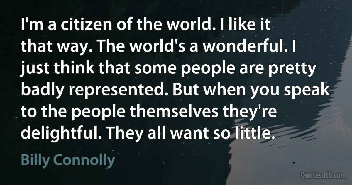 I'm a citizen of the world. I like it that way. The world's a wonderful. I just think that some people are pretty badly represented. But when you speak to the people themselves they're delightful. They all want so little. (Billy Connolly)