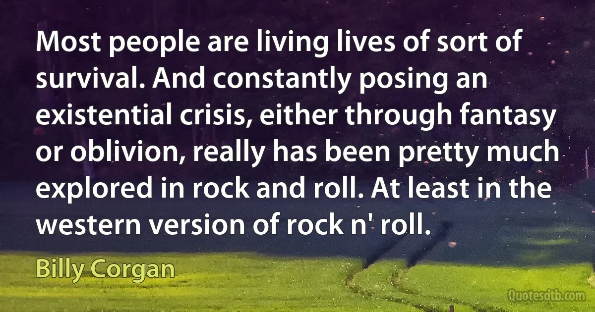 Most people are living lives of sort of survival. And constantly posing an existential crisis, either through fantasy or oblivion, really has been pretty much explored in rock and roll. At least in the western version of rock n' roll. (Billy Corgan)