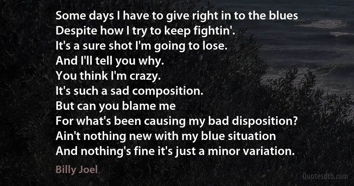 Some days I have to give right in to the blues
Despite how I try to keep fightin'.
It's a sure shot I'm going to lose.
And I'll tell you why.
You think I'm crazy.
It's such a sad composition.
But can you blame me
For what's been causing my bad disposition?
Ain't nothing new with my blue situation
And nothing's fine it's just a minor variation. (Billy Joel)