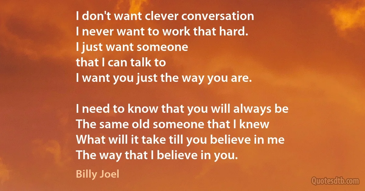 I don't want clever conversation
I never want to work that hard.
I just want someone
that I can talk to
I want you just the way you are.

I need to know that you will always be
The same old someone that I knew
What will it take till you believe in me
The way that I believe in you. (Billy Joel)