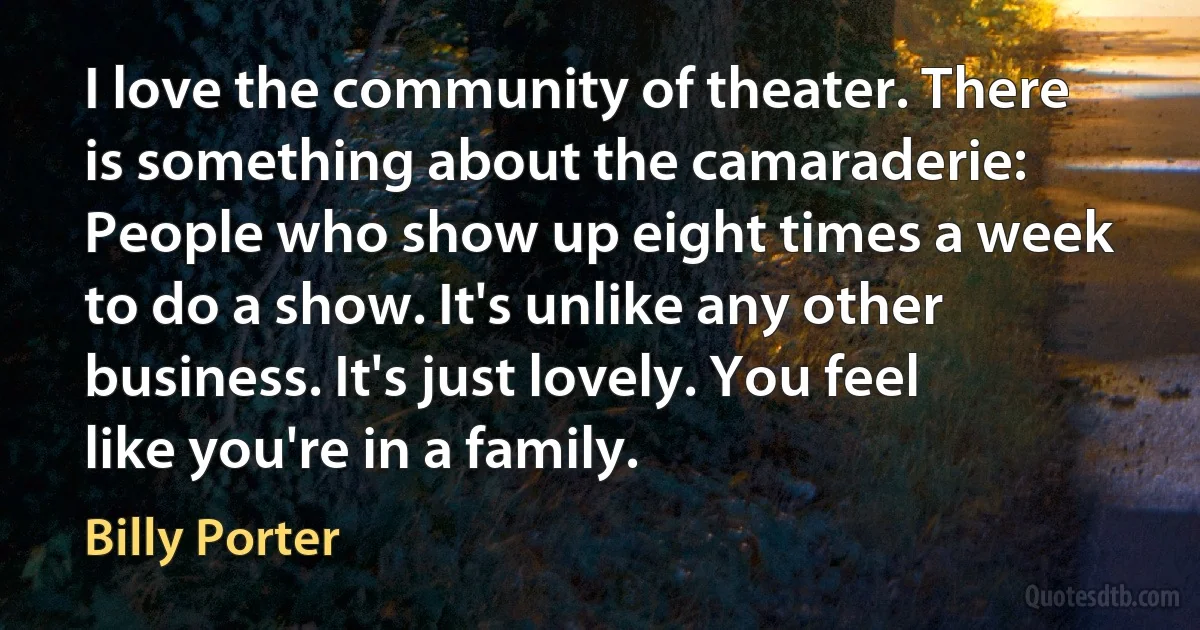 I love the community of theater. There is something about the camaraderie: People who show up eight times a week to do a show. It's unlike any other business. It's just lovely. You feel like you're in a family. (Billy Porter)