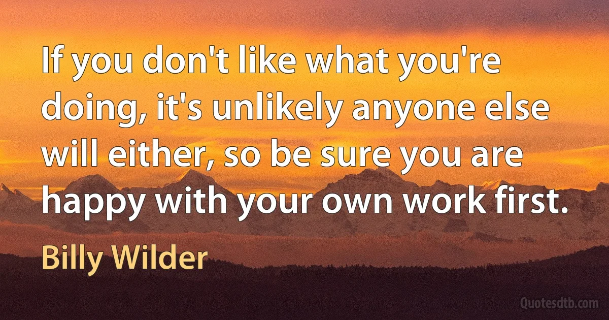 If you don't like what you're doing, it's unlikely anyone else will either, so be sure you are
happy with your own work first. (Billy Wilder)