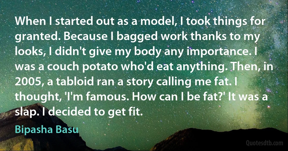 When I started out as a model, I took things for granted. Because I bagged work thanks to my looks, I didn't give my body any importance. I was a couch potato who'd eat anything. Then, in 2005, a tabloid ran a story calling me fat. I thought, 'I'm famous. How can I be fat?' It was a slap. I decided to get fit. (Bipasha Basu)