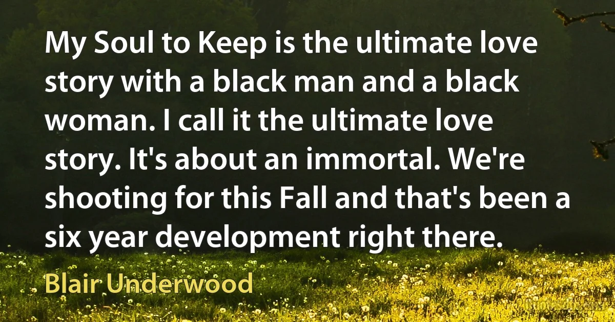 My Soul to Keep is the ultimate love story with a black man and a black woman. I call it the ultimate love story. It's about an immortal. We're shooting for this Fall and that's been a six year development right there. (Blair Underwood)