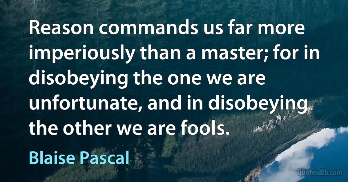 Reason commands us far more imperiously than a master; for in disobeying the one we are unfortunate, and in disobeying the other we are fools. (Blaise Pascal)