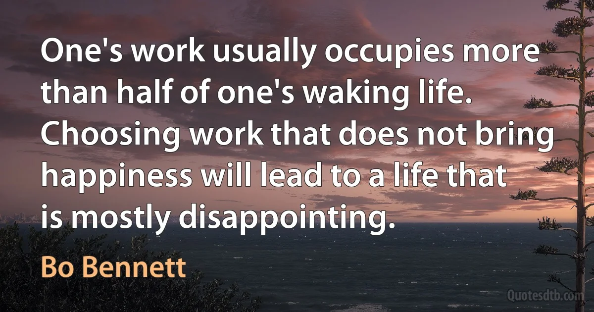 One's work usually occupies more than half of one's waking life. Choosing work that does not bring happiness will lead to a life that is mostly disappointing. (Bo Bennett)