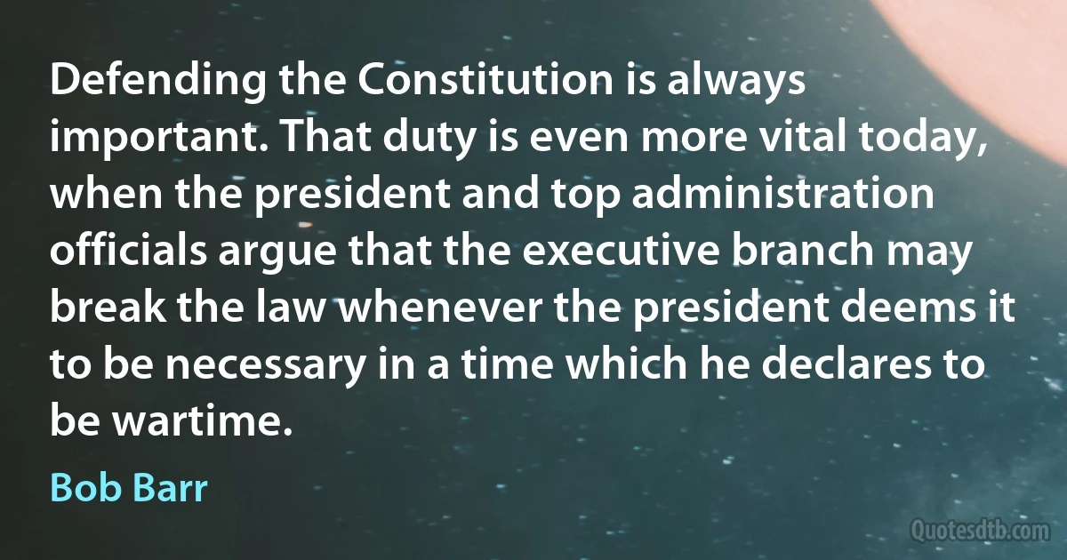 Defending the Constitution is always important. That duty is even more vital today, when the president and top administration officials argue that the executive branch may break the law whenever the president deems it to be necessary in a time which he declares to be wartime. (Bob Barr)