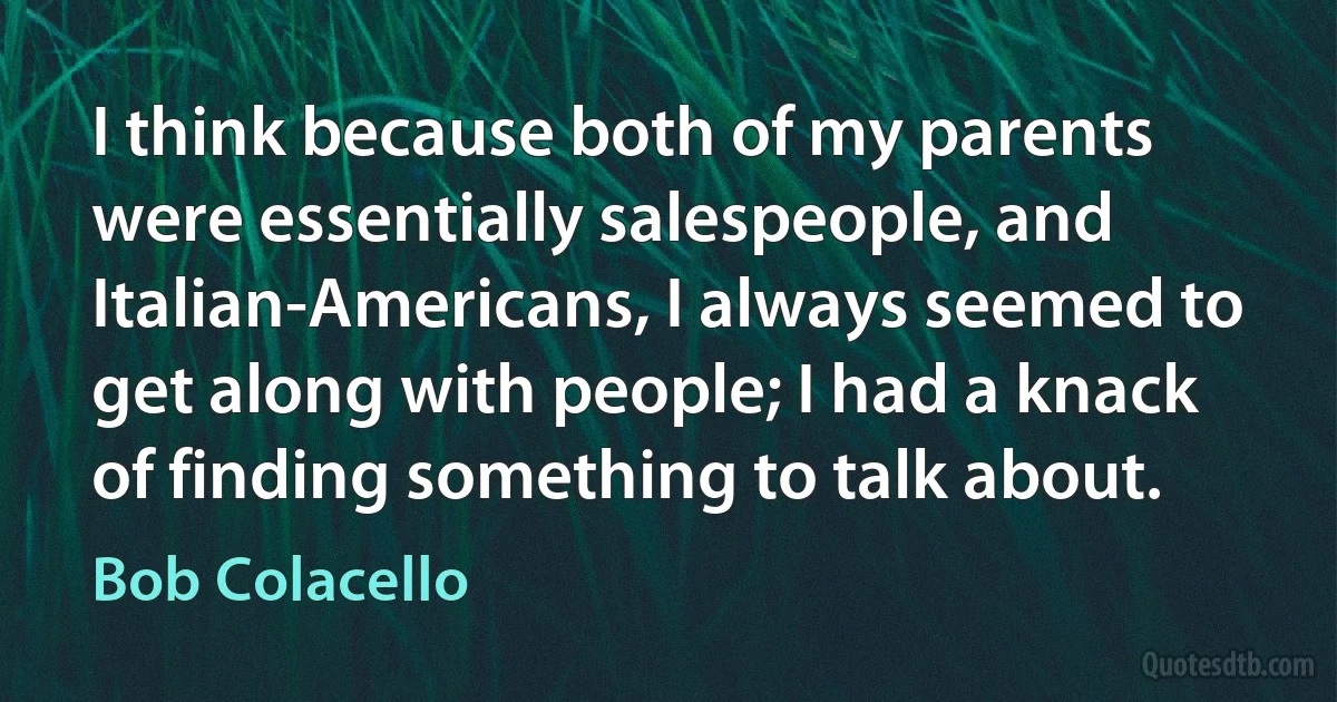 I think because both of my parents were essentially salespeople, and Italian-Americans, I always seemed to get along with people; I had a knack of finding something to talk about. (Bob Colacello)