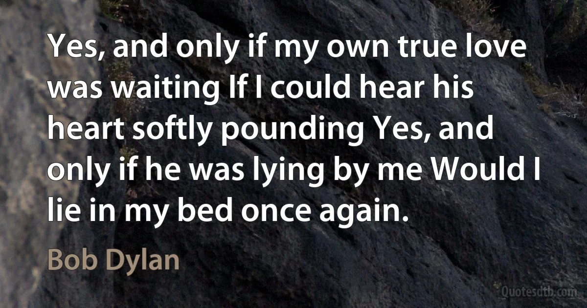 Yes, and only if my own true love was waiting If I could hear his heart softly pounding Yes, and only if he was lying by me Would I lie in my bed once again. (Bob Dylan)