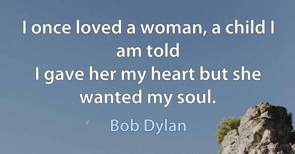 I once loved a woman, a child I am told
I gave her my heart but she wanted my soul. (Bob Dylan)