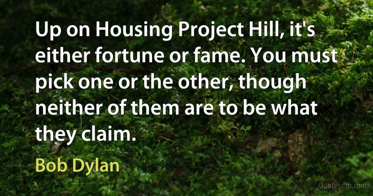 Up on Housing Project Hill, it's either fortune or fame. You must pick one or the other, though neither of them are to be what they claim. (Bob Dylan)