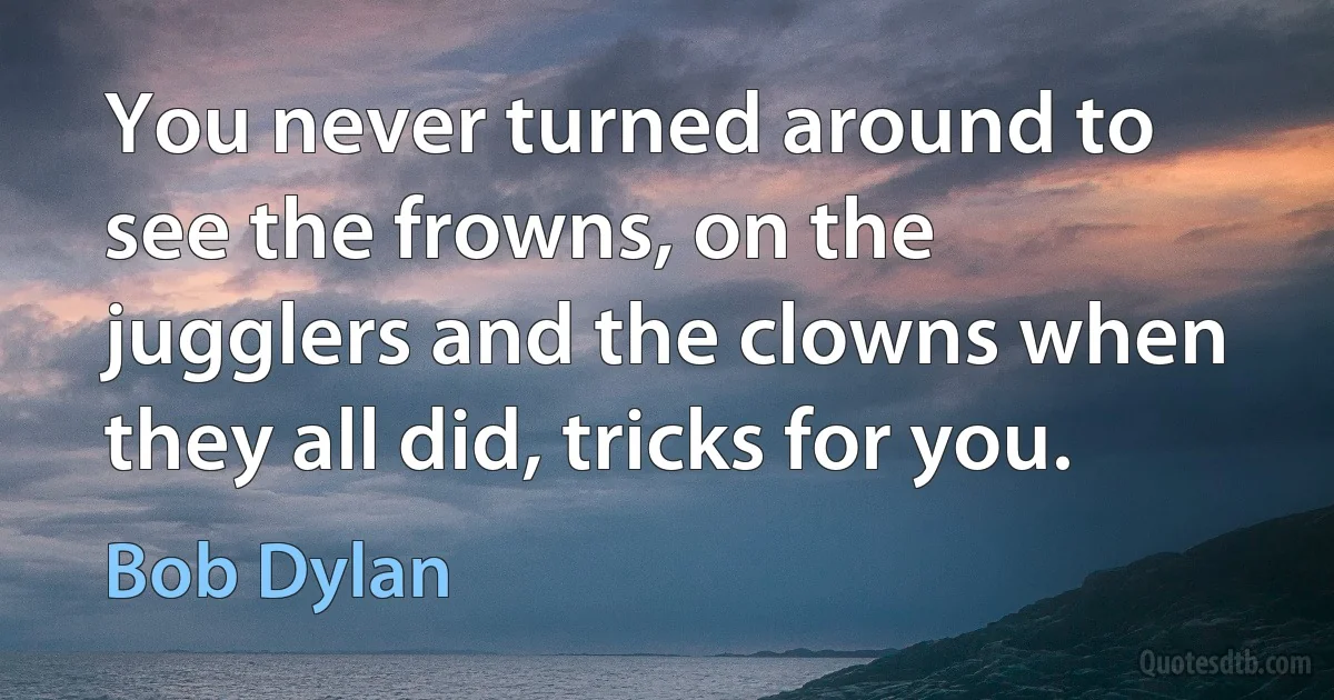 You never turned around to see the frowns, on the jugglers and the clowns when they all did, tricks for you. (Bob Dylan)