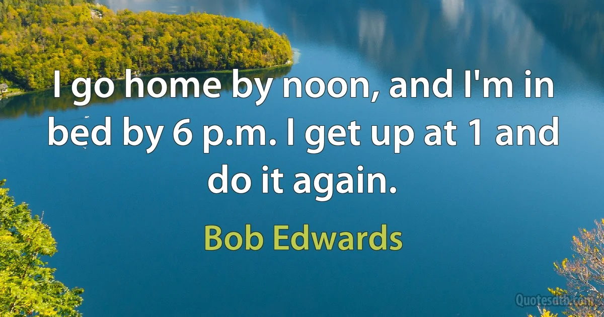 I go home by noon, and I'm in bed by 6 p.m. I get up at 1 and do it again. (Bob Edwards)