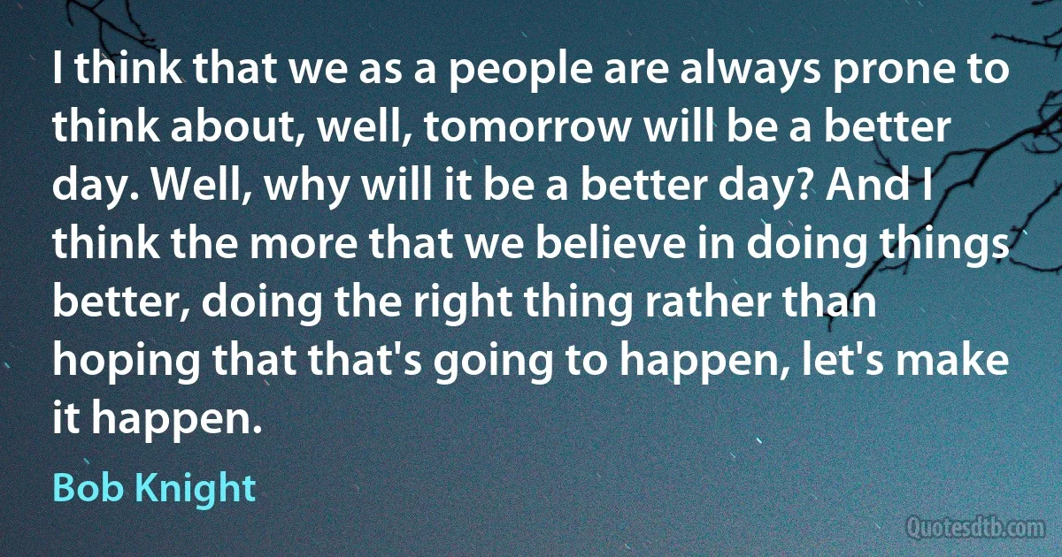 I think that we as a people are always prone to think about, well, tomorrow will be a better day. Well, why will it be a better day? And I think the more that we believe in doing things better, doing the right thing rather than hoping that that's going to happen, let's make it happen. (Bob Knight)