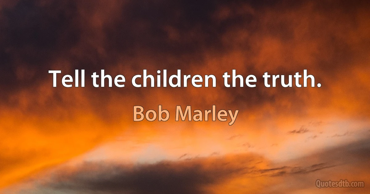 Tell the children the truth. (Bob Marley)