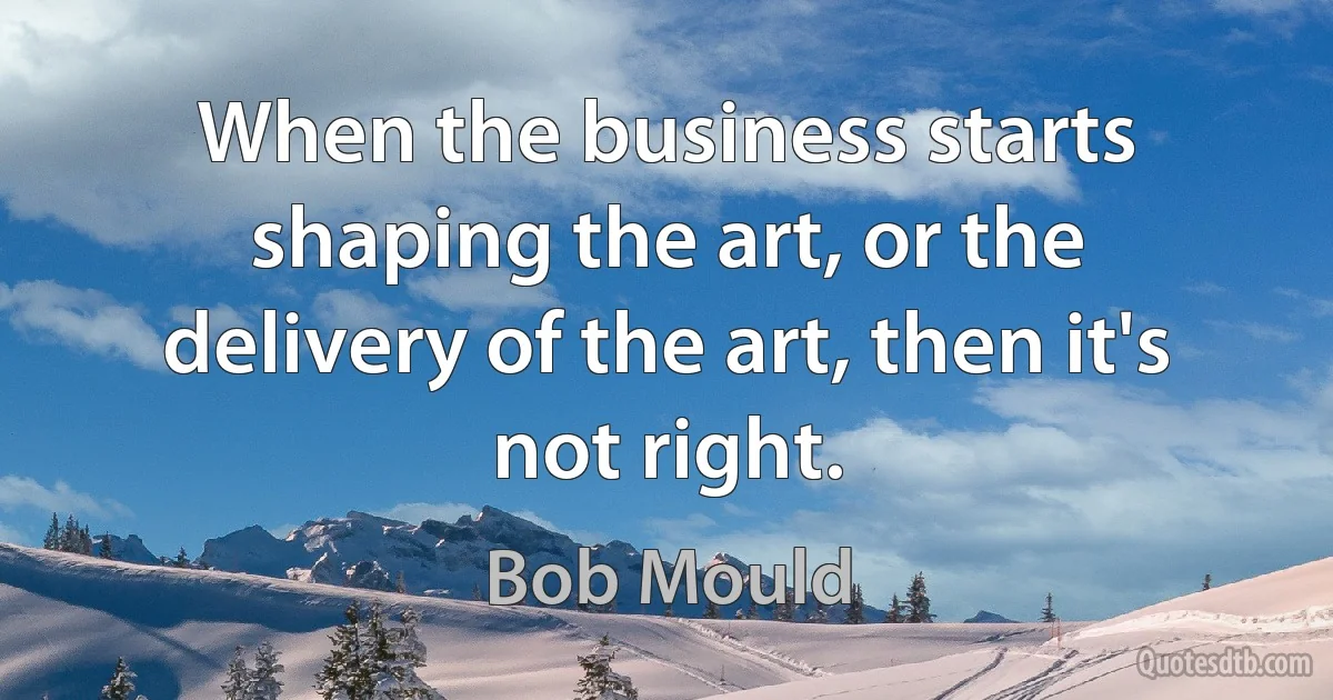 When the business starts shaping the art, or the delivery of the art, then it's not right. (Bob Mould)