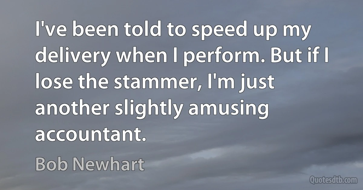 I've been told to speed up my delivery when I perform. But if I lose the stammer, I'm just another slightly amusing accountant. (Bob Newhart)