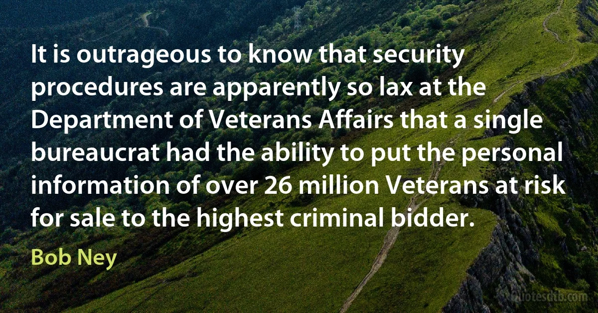 It is outrageous to know that security procedures are apparently so lax at the Department of Veterans Affairs that a single bureaucrat had the ability to put the personal information of over 26 million Veterans at risk for sale to the highest criminal bidder. (Bob Ney)