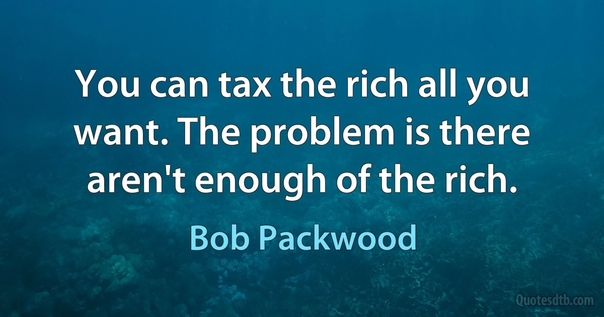 You can tax the rich all you want. The problem is there aren't enough of the rich. (Bob Packwood)