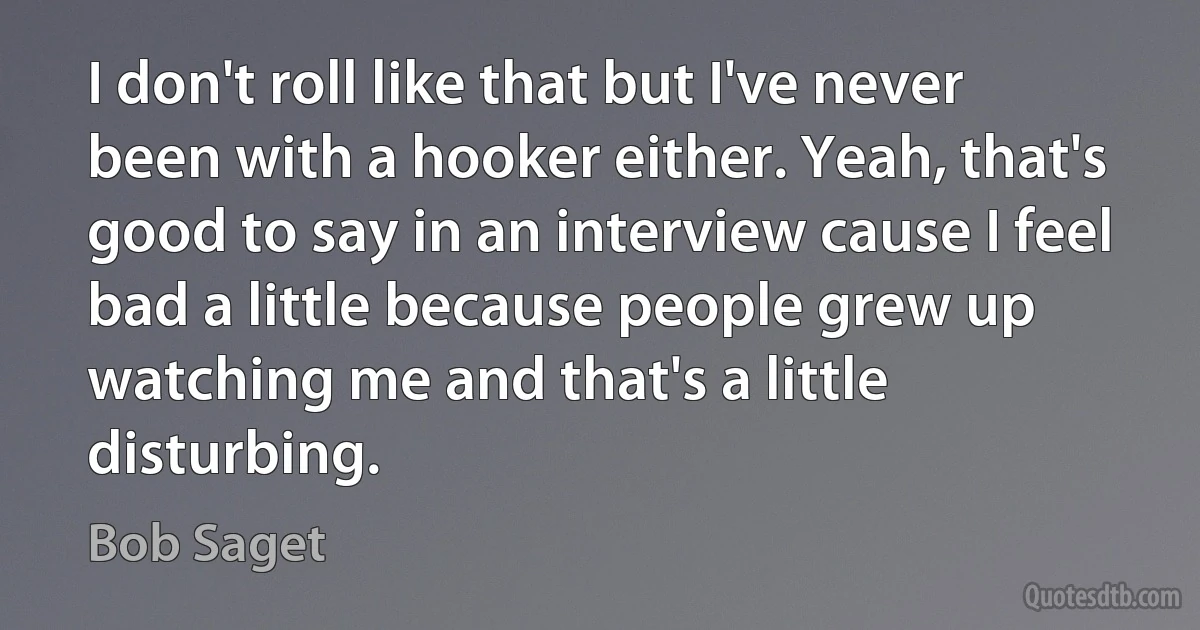 I don't roll like that but I've never been with a hooker either. Yeah, that's good to say in an interview cause I feel bad a little because people grew up watching me and that's a little disturbing. (Bob Saget)