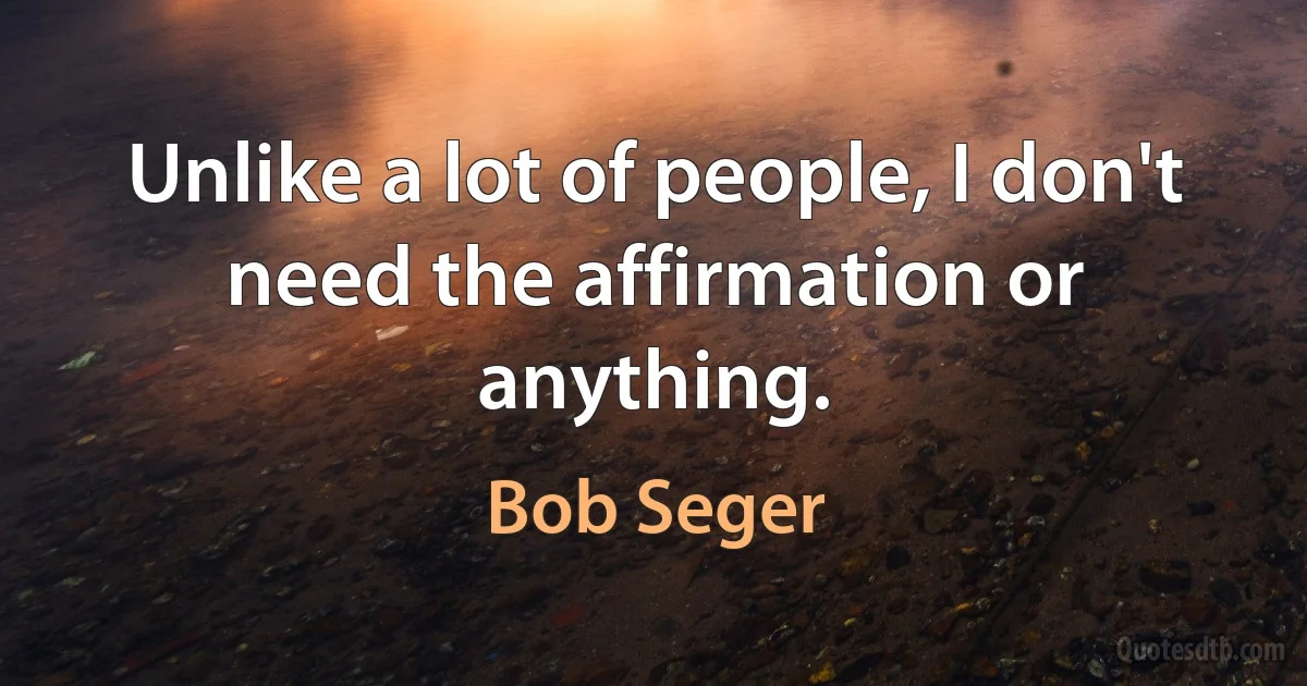 Unlike a lot of people, I don't need the affirmation or anything. (Bob Seger)