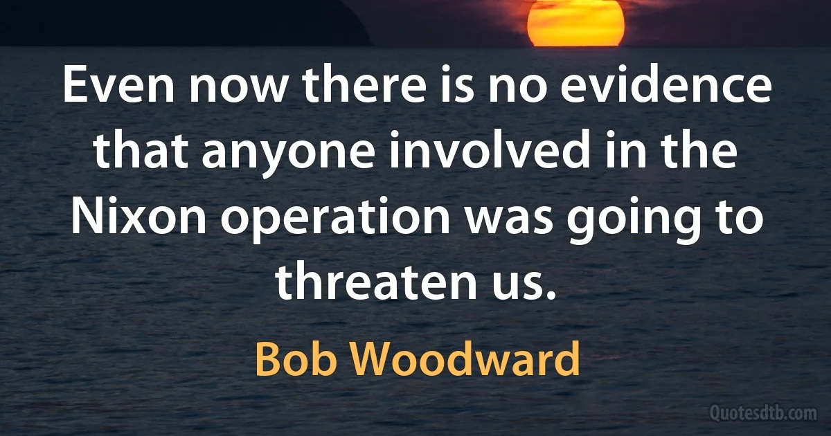 Even now there is no evidence that anyone involved in the Nixon operation was going to threaten us. (Bob Woodward)