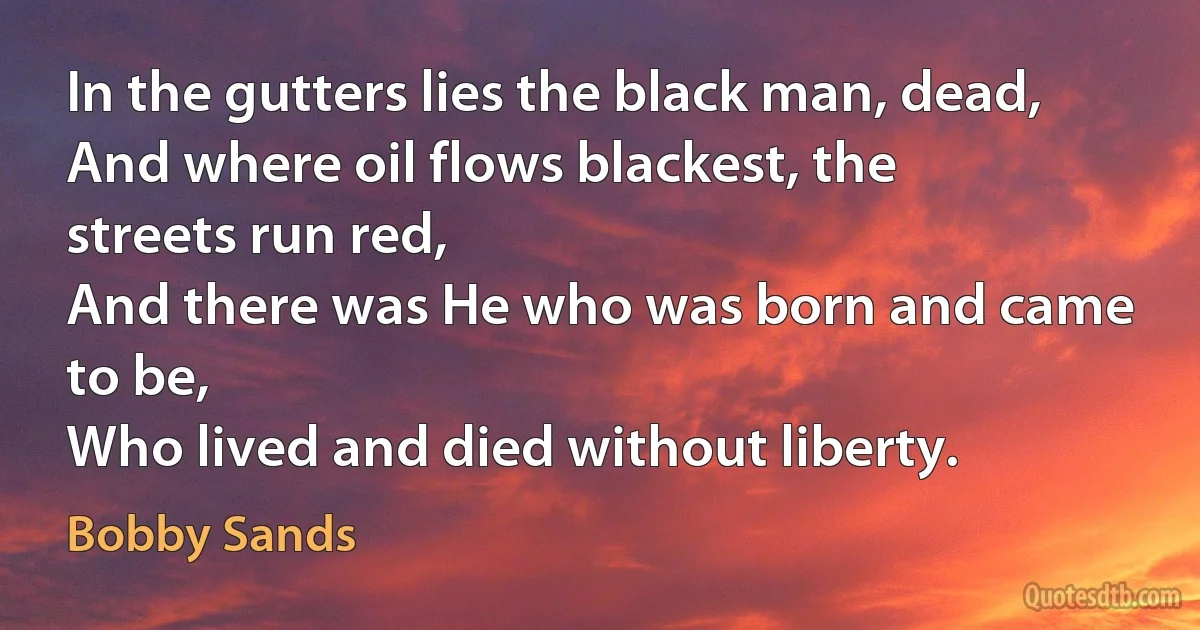 In the gutters lies the black man, dead,
And where oil flows blackest, the streets run red,
And there was He who was born and came to be,
Who lived and died without liberty. (Bobby Sands)