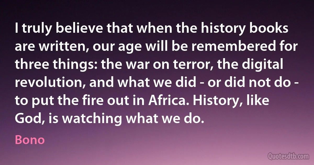 I truly believe that when the history books are written, our age will be remembered for three things: the war on terror, the digital revolution, and what we did - or did not do - to put the fire out in Africa. History, like God, is watching what we do. (Bono)