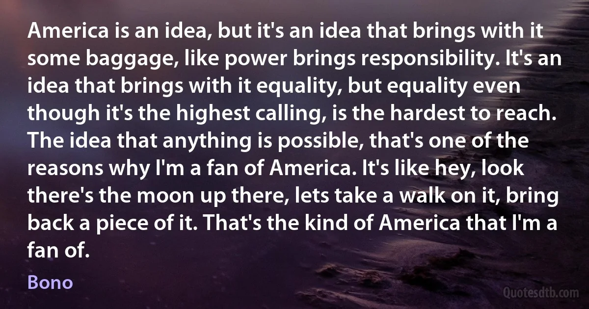 America is an idea, but it's an idea that brings with it some baggage, like power brings responsibility. It's an idea that brings with it equality, but equality even though it's the highest calling, is the hardest to reach. The idea that anything is possible, that's one of the reasons why I'm a fan of America. It's like hey, look there's the moon up there, lets take a walk on it, bring back a piece of it. That's the kind of America that I'm a fan of. (Bono)