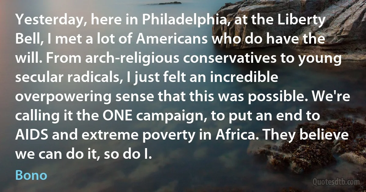 Yesterday, here in Philadelphia, at the Liberty Bell, I met a lot of Americans who do have the will. From arch-religious conservatives to young secular radicals, I just felt an incredible overpowering sense that this was possible. We're calling it the ONE campaign, to put an end to AIDS and extreme poverty in Africa. They believe we can do it, so do I. (Bono)