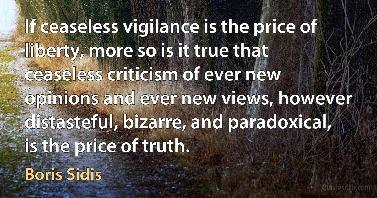 If ceaseless vigilance is the price of liberty, more so is it true that ceaseless criticism of ever new opinions and ever new views, however distasteful, bizarre, and paradoxical, is the price of truth. (Boris Sidis)