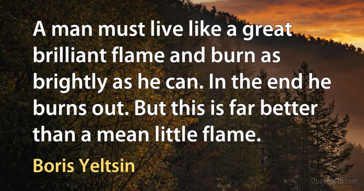 A man must live like a great brilliant flame and burn as brightly as he can. In the end he burns out. But this is far better than a mean little flame. (Boris Yeltsin)