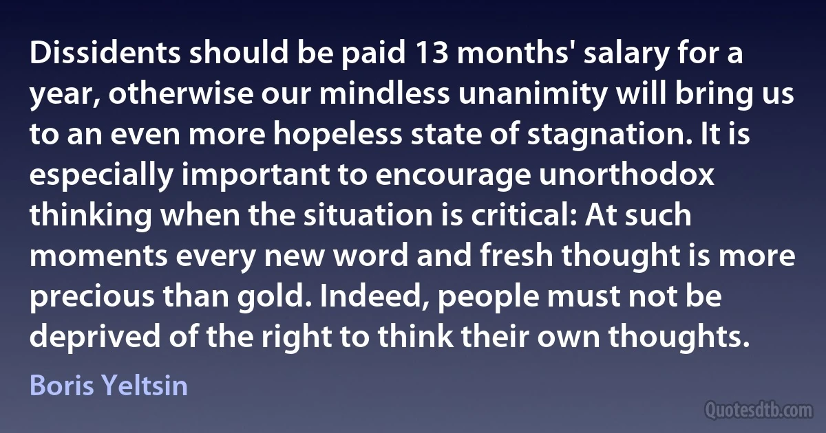 Dissidents should be paid 13 months' salary for a year, otherwise our mindless unanimity will bring us to an even more hopeless state of stagnation. It is especially important to encourage unorthodox thinking when the situation is critical: At such moments every new word and fresh thought is more precious than gold. Indeed, people must not be deprived of the right to think their own thoughts. (Boris Yeltsin)