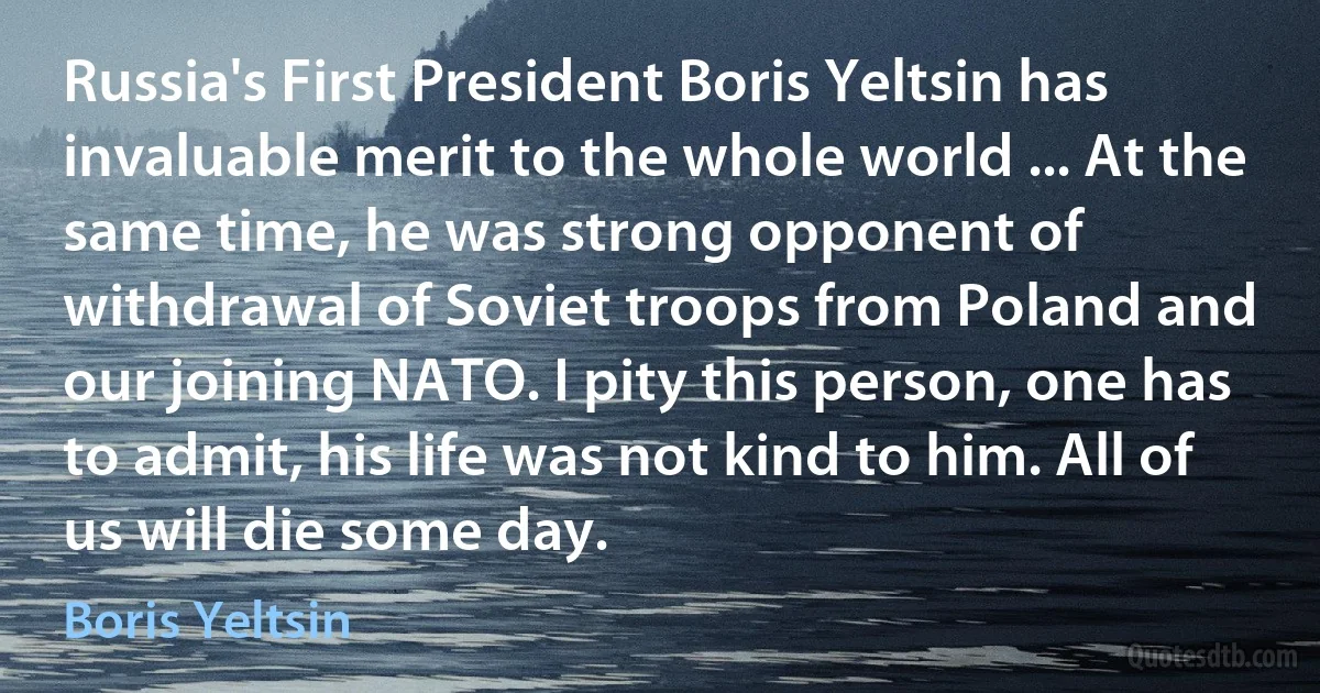 Russia's First President Boris Yeltsin has invaluable merit to the whole world ... At the same time, he was strong opponent of withdrawal of Soviet troops from Poland and our joining NATO. I pity this person, one has to admit, his life was not kind to him. All of us will die some day. (Boris Yeltsin)