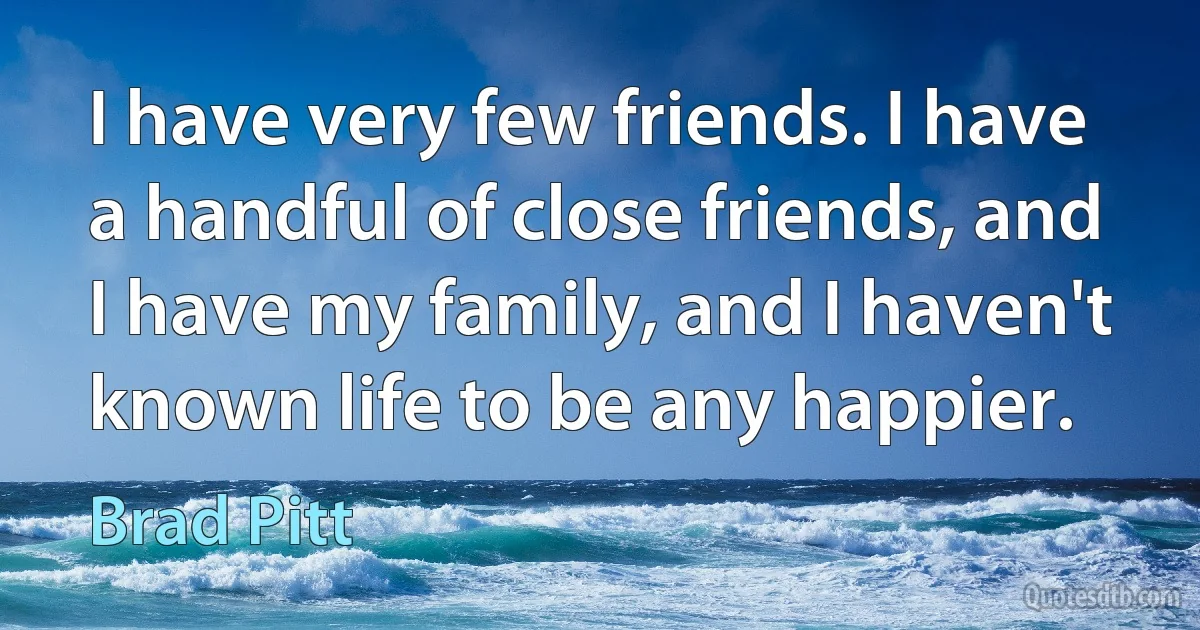 I have very few friends. I have a handful of close friends, and I have my family, and I haven't known life to be any happier. (Brad Pitt)