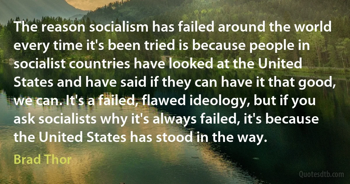 The reason socialism has failed around the world every time it's been tried is because people in socialist countries have looked at the United States and have said if they can have it that good, we can. It's a failed, flawed ideology, but if you ask socialists why it's always failed, it's because the United States has stood in the way. (Brad Thor)