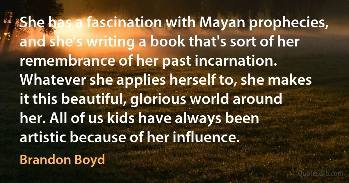 She has a fascination with Mayan prophecies, and she's writing a book that's sort of her remembrance of her past incarnation. Whatever she applies herself to, she makes it this beautiful, glorious world around her. All of us kids have always been artistic because of her influence. (Brandon Boyd)