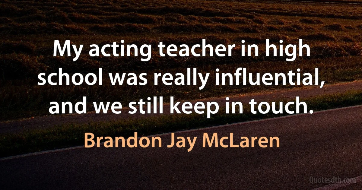 My acting teacher in high school was really influential, and we still keep in touch. (Brandon Jay McLaren)