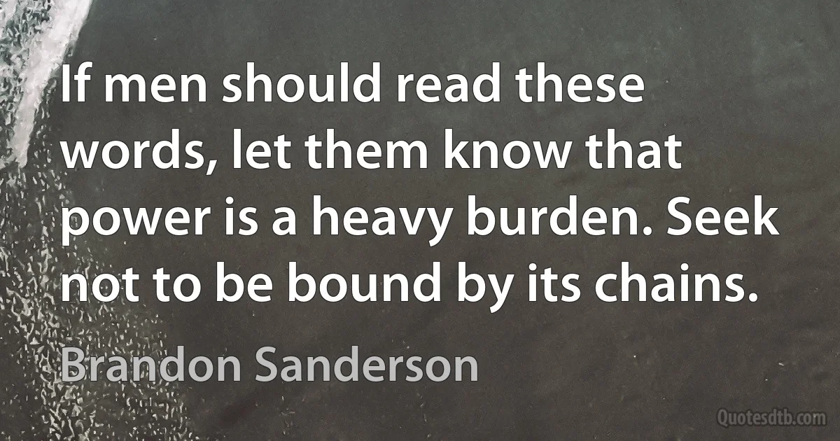 If men should read these words, let them know that power is a heavy burden. Seek not to be bound by its chains. (Brandon Sanderson)