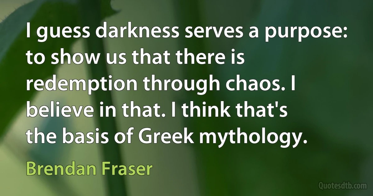 I guess darkness serves a purpose: to show us that there is redemption through chaos. I believe in that. I think that's the basis of Greek mythology. (Brendan Fraser)