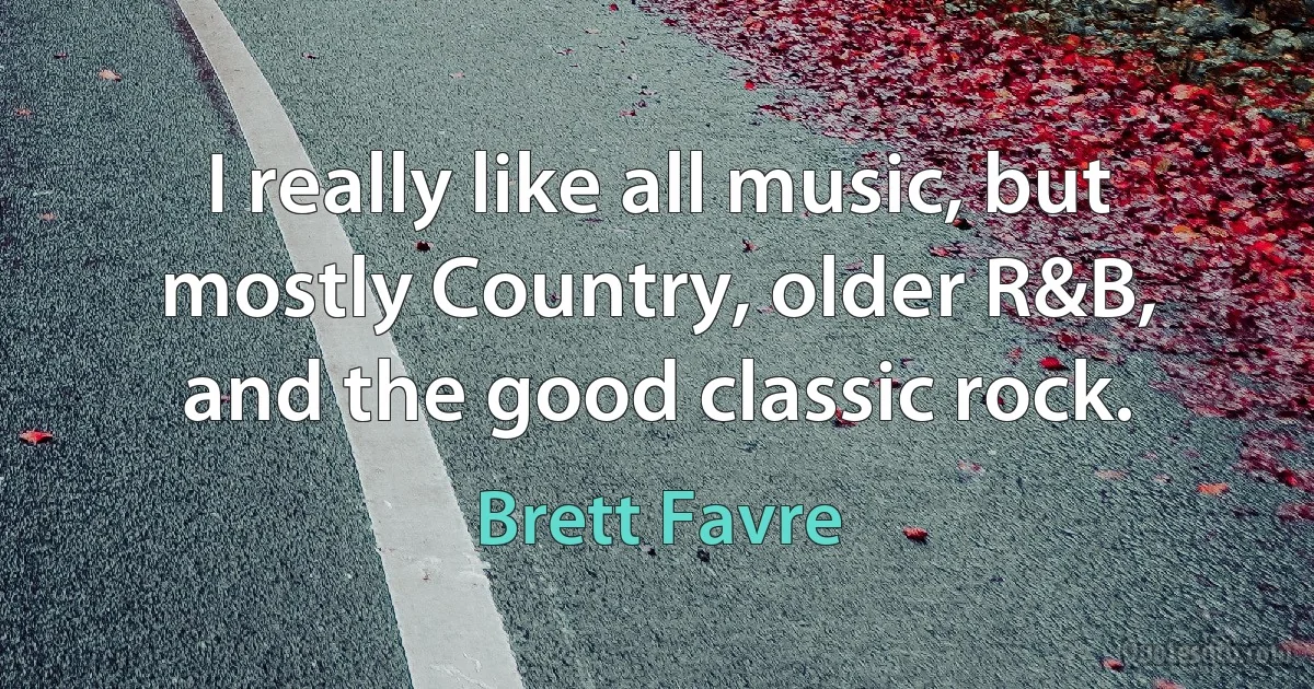 I really like all music, but mostly Country, older R&B, and the good classic rock. (Brett Favre)