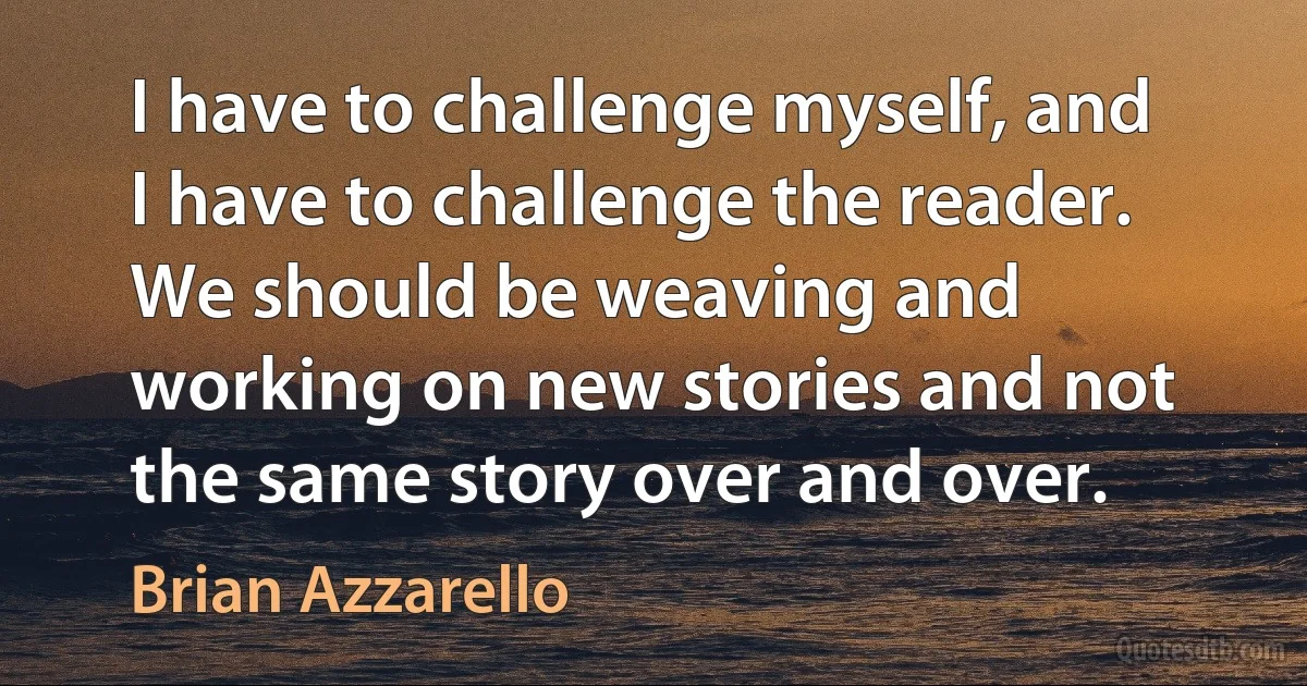 I have to challenge myself, and I have to challenge the reader. We should be weaving and working on new stories and not the same story over and over. (Brian Azzarello)