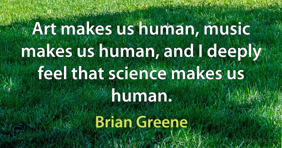 Art makes us human, music makes us human, and I deeply feel that science makes us human. (Brian Greene)