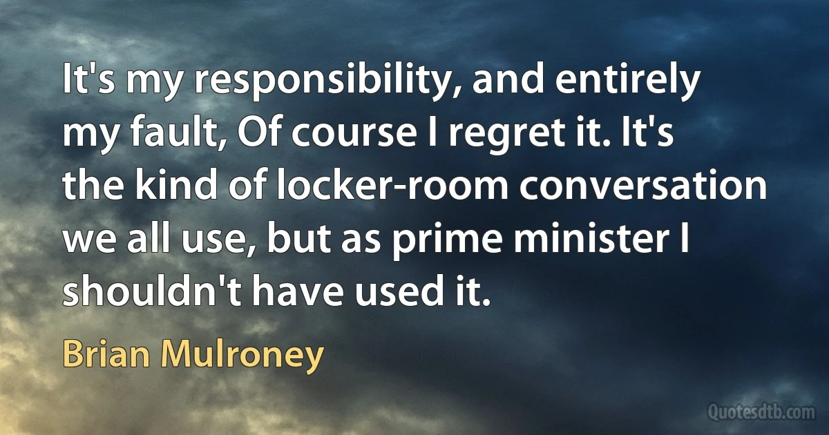 It's my responsibility, and entirely my fault, Of course I regret it. It's the kind of locker-room conversation we all use, but as prime minister I shouldn't have used it. (Brian Mulroney)