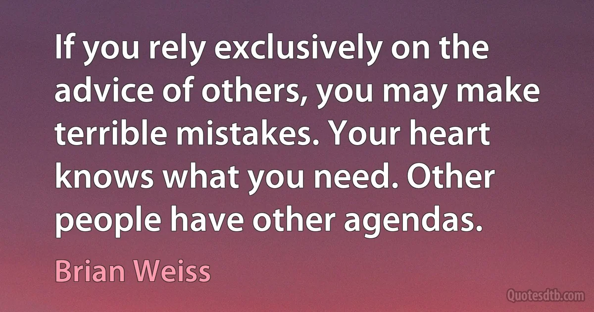 If you rely exclusively on the advice of others, you may make terrible mistakes. Your heart knows what you need. Other people have other agendas. (Brian Weiss)