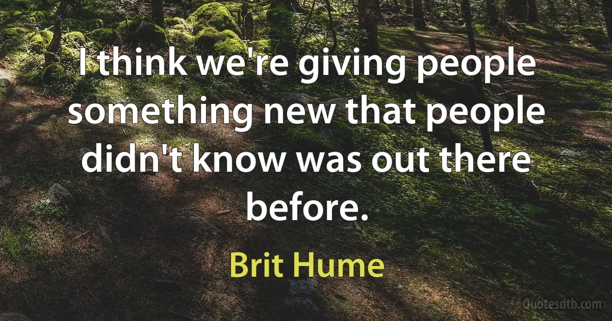 I think we're giving people something new that people didn't know was out there before. (Brit Hume)