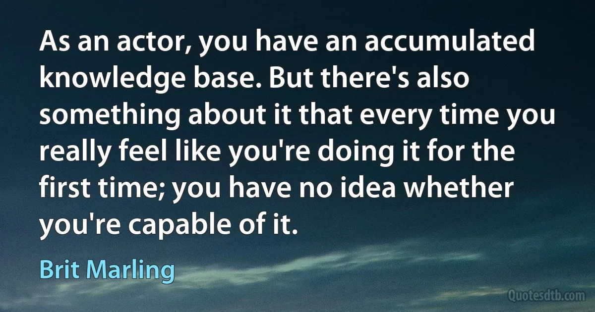 As an actor, you have an accumulated knowledge base. But there's also something about it that every time you really feel like you're doing it for the first time; you have no idea whether you're capable of it. (Brit Marling)