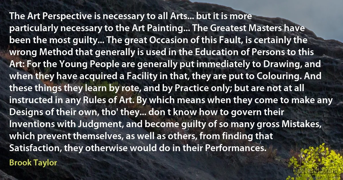 The Art Perspective is necessary to all Arts... but it is more particularly necessary to the Art Painting... The Greatest Masters have been the most guilty... The great Occasion of this Fault, is certainly the wrong Method that generally is used in the Education of Persons to this Art: For the Young People are generally put immediately to Drawing, and when they have acquired a Facility in that, they are put to Colouring. And these things they learn by rote, and by Practice only; but are not at all instructed in any Rules of Art. By which means when they come to make any Designs of their own, tho' they... don t know how to govern their Inventions with Judgment, and become guilty of so many gross Mistakes, which prevent themselves, as well as others, from finding that Satisfaction, they otherwise would do in their Performances. (Brook Taylor)