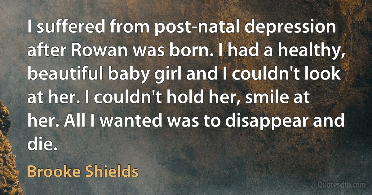 I suffered from post-natal depression after Rowan was born. I had a healthy, beautiful baby girl and I couldn't look at her. I couldn't hold her, smile at her. All I wanted was to disappear and die. (Brooke Shields)